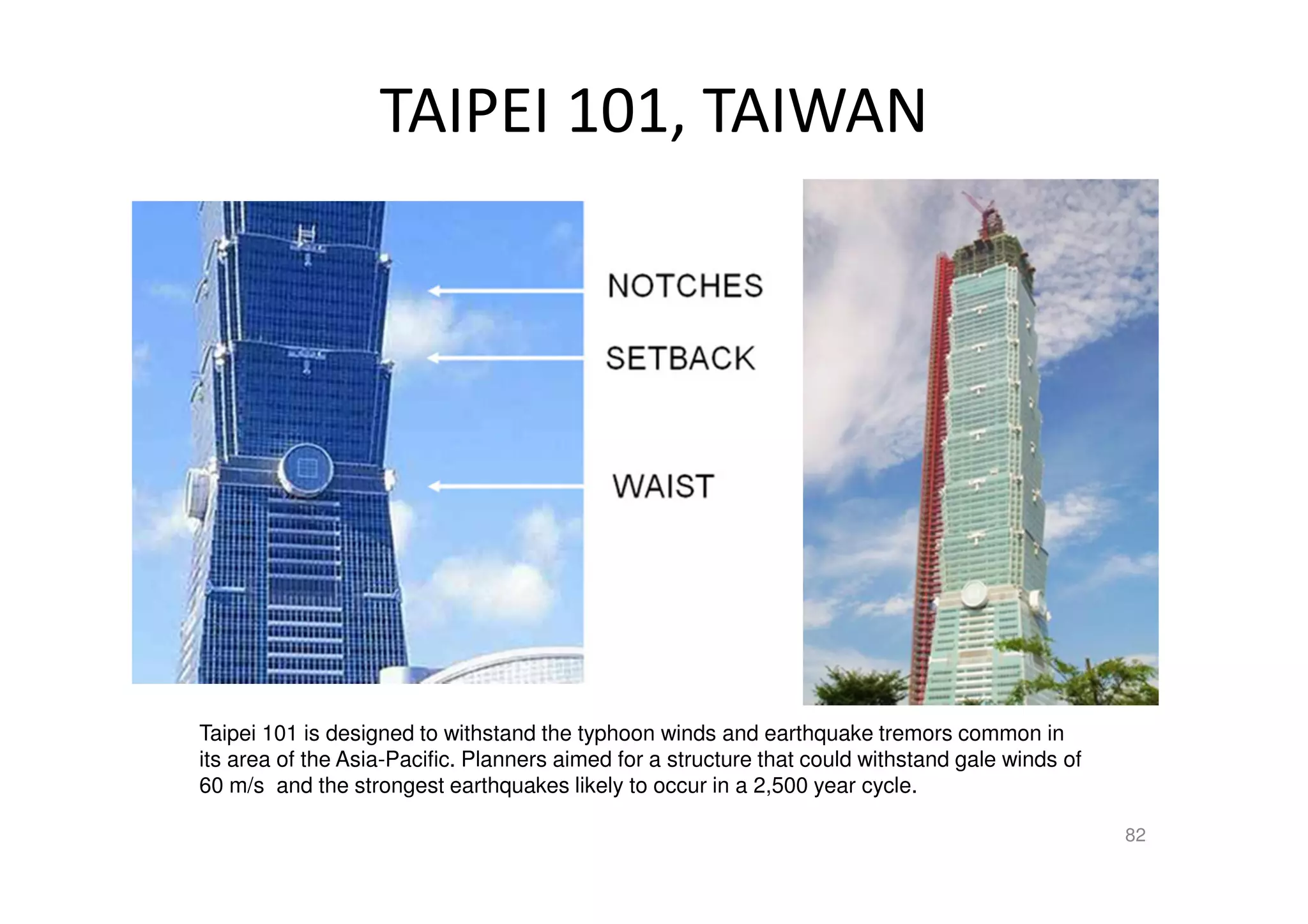 TAIPEI 101, TAIWAN
Taipei 101 is designed to withstand the typhoon winds and earthquake tremors common in
its area of the Asia-Pacific. Planners aimed for a structure that could withstand gale winds of
60 m/s and the strongest earthquakes likely to occur in a 2,500 year cycle.
82
 
