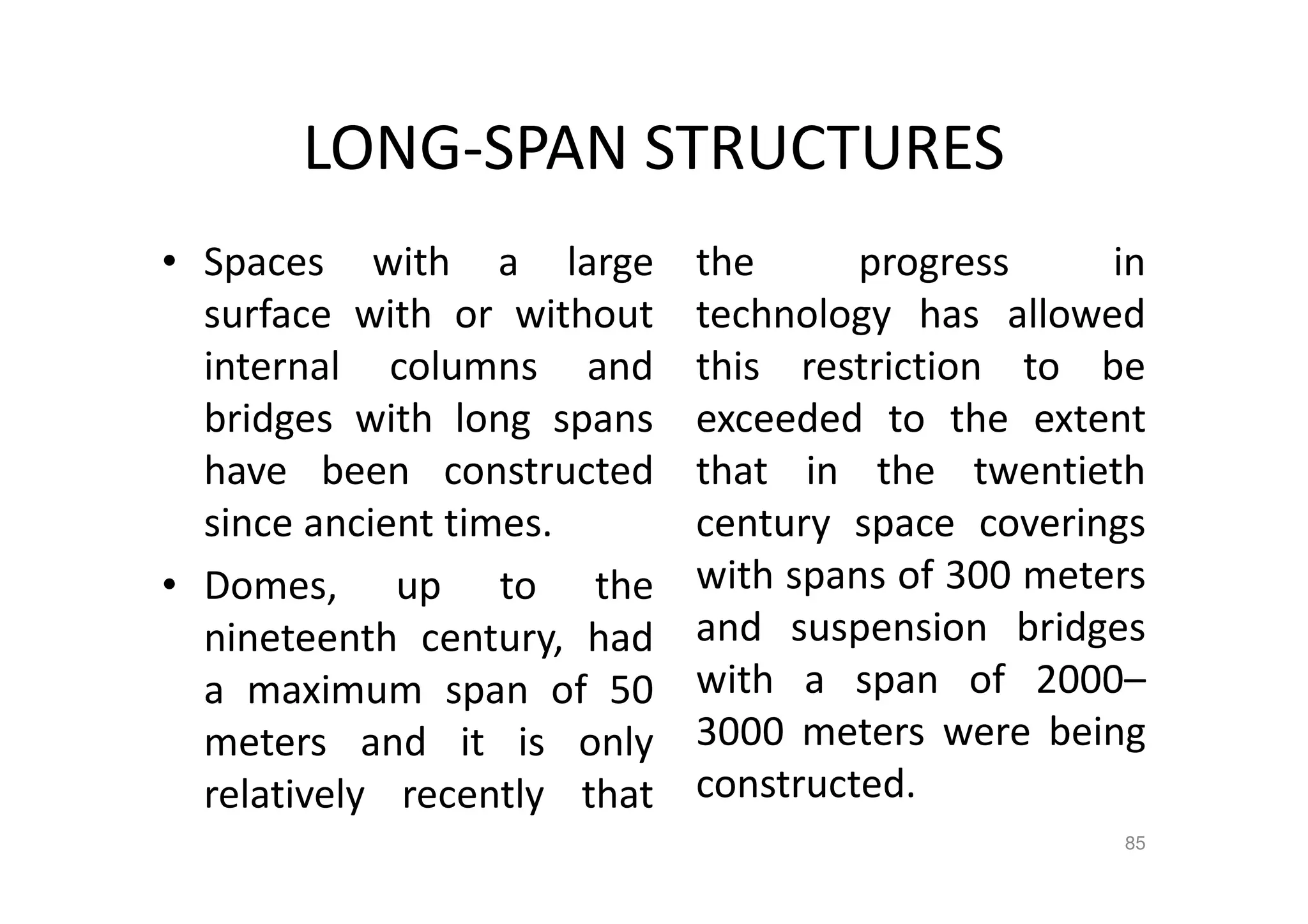 LONG-SPAN STRUCTURES
• Spaces with a large
surface with or without
internal columns and
bridges with long spans
have been constructed
since ancient times.
• Domes, up to the
nineteenth century, had
a maximum span of 50
meters and it is only
relatively recently that
the progress in
technology has allowed
this restriction to be
exceeded to the extent
that in the twentieth
century space coverings
with spans of 300 meters
and suspension bridges
with a span of 2000–
3000 meters were being
constructed.
85
 
