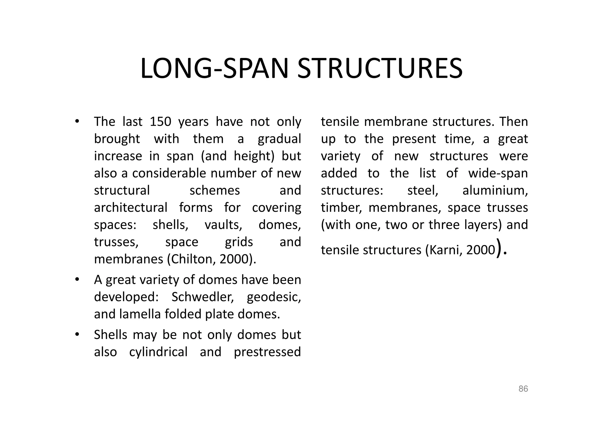 LONG-SPAN STRUCTURES
• The last 150 years have not only
brought with them a gradual
increase in span (and height) but
also a considerable number of new
structural schemes and
architectural forms for covering
spaces: shells, vaults, domes,
trusses, space grids and
membranes (Chilton, 2000).
• A great variety of domes have been
developed: Schwedler, geodesic,
and lamella folded plate domes.
• Shells may be not only domes but
also cylindrical and prestressed
tensile membrane structures. Then
up to the present time, a great
variety of new structures were
added to the list of wide-span
structures: steel, aluminium,
timber, membranes, space trusses
(with one, two or three layers) and
tensile structures (Karni, 2000).
86
 