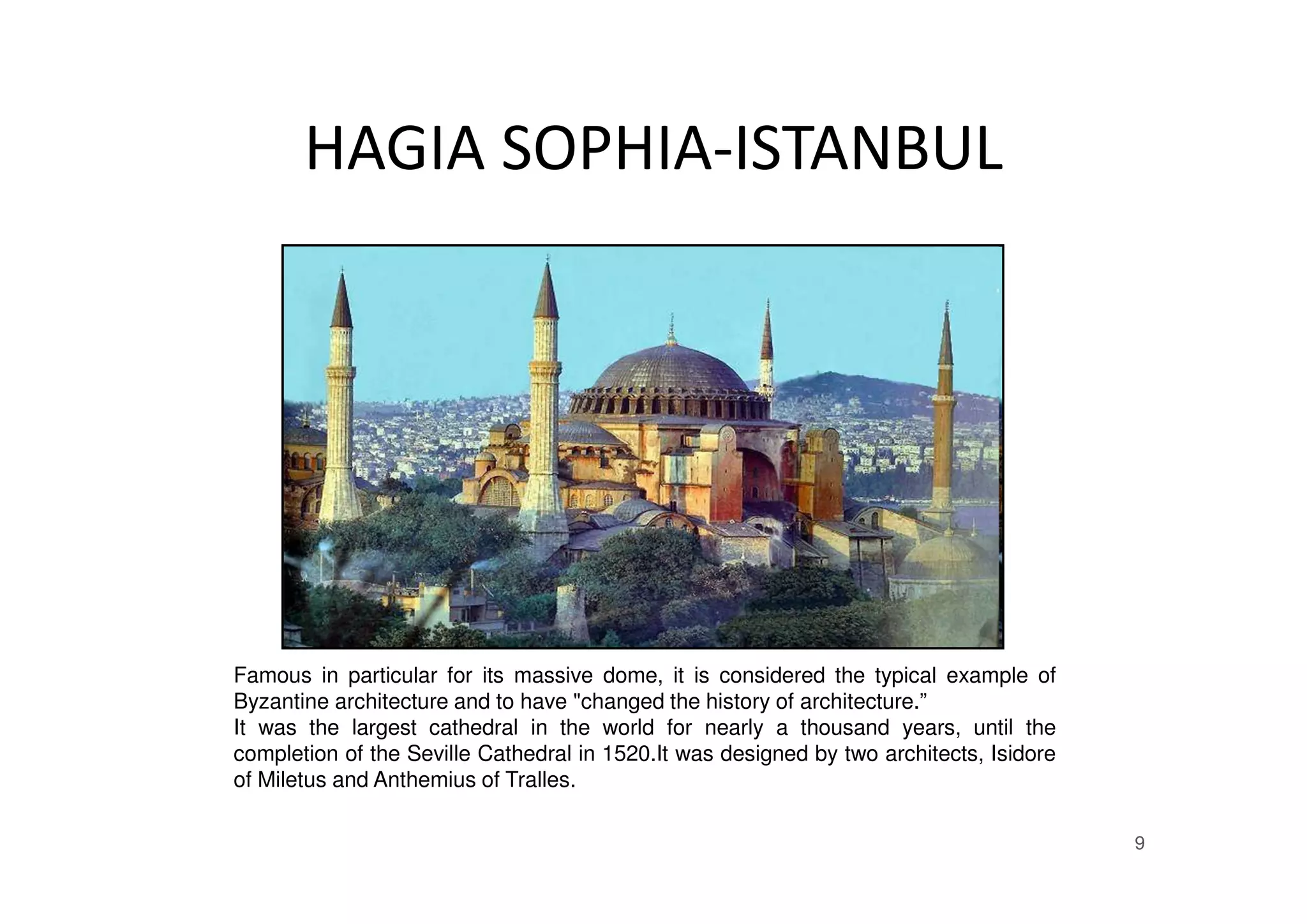HAGIA SOPHIA-ISTANBUL
9
Famous in particular for its massive dome, it is considered the typical example of
Byzantine architecture and to have "changed the history of architecture.”
It was the largest cathedral in the world for nearly a thousand years, until the
completion of the Seville Cathedral in 1520.It was designed by two architects, Isidore
of Miletus and Anthemius of Tralles.
 