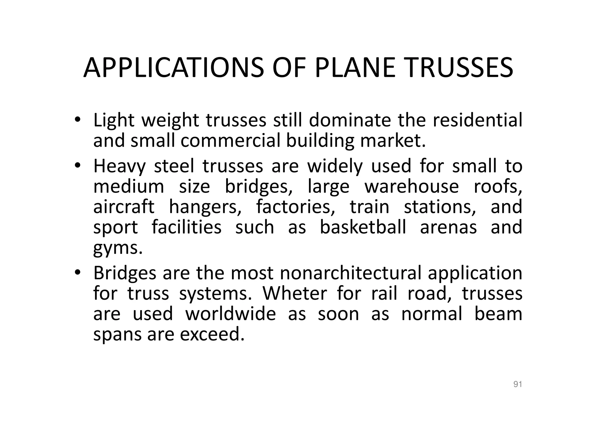APPLICATIONS OF PLANE TRUSSES
• Light weight trusses still dominate the residential
and small commercial building market.
• Heavy steel trusses are widely used for small to
medium size bridges, large warehouse roofs,
aircraft hangers, factories, train stations, and
sport facilities such as basketball arenas and
gyms.
• Bridges are the most nonarchitectural application
for truss systems. Wheter for rail road, trusses
are used worldwide as soon as normal beam
spans are exceed.
91
 