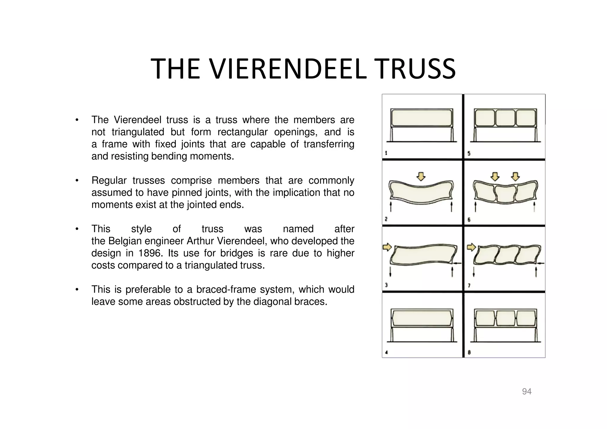 THE VIERENDEEL TRUSS
94
• The Vierendeel truss is a truss where the members are
not triangulated but form rectangular openings, and is
a frame with fixed joints that are capable of transferring
and resisting bending moments.
• Regular trusses comprise members that are commonly
assumed to have pinned joints, with the implication that no
moments exist at the jointed ends.
• This style of truss was named after
the Belgian engineer Arthur Vierendeel, who developed the
design in 1896. Its use for bridges is rare due to higher
costs compared to a triangulated truss.
• This is preferable to a braced-frame system, which would
leave some areas obstructed by the diagonal braces.
 