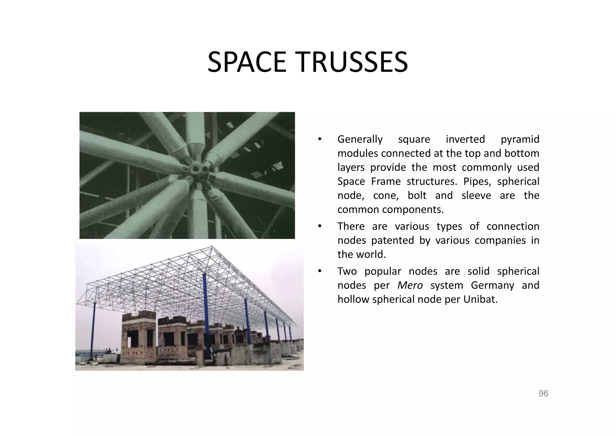 SPACE TRUSSES
• Generally square inverted pyramid
modules connected at the top and bottom
layers provide the most commonly used
Space Frame structures. Pipes, spherical
node, cone, bolt and sleeve are the
common components.
• There are various types of connection
nodes patented by various companies in
the world.
• Two popular nodes are solid spherical
nodes per Mero system Germany and
hollow spherical node per Unibat.
96
 