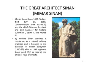 THE GREAT ARCHITECT SINAN
(MIMAR SINAN)
• Mimar Sinan (born 1490, Turkey-
died July 17, 1588,
Constantinople [now Istanbul])
was the chief Ottoman Architect
and Civil Engineer for Sultans
Suleyman I, Selim II, and Murad
III.
• By mid-life Sinan acquires a
reputation as a valued military
engineer and is brought to the
attention of Sultan Suleyman
(1520-66) who in 1537 appoints
Sinan (aged fifty) as head of the
office of royal architects.
10
 