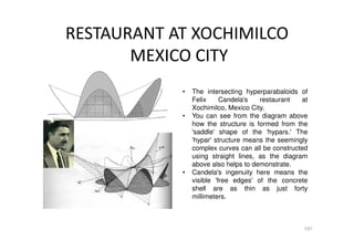 RESTAURANT AT XOCHIMILCO
MEXICO CITY
101
• The intersecting hyperparabaloids of
Felix Candela's restaurant at
Xochimilco, Mexico City.
• You can see from the diagram above
how the structure is formed from the
'saddle' shape of the 'hypars.' The
'hypar' structure means the seemingly
complex curves can all be constructed
using straight lines, as the diagram
above also helps to demonstrate.
• Candela's ingenuity here means the
visible 'free edges' of the concrete
shell are as thin as just forty
millimeters.
 