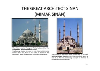 THE GREAT ARCHITECT SINAN
(MIMAR SINAN)
11
The diameter of the dome, which exceeds the 31 m of the
Selimiye Mosque (Edirne) which Sinan completed when he
was 80, is the most outstanding example of the level of
achievement reached by Sinan.
When Sinan reached the age of 70, he had completed the
Süleymaniye Mosque (Istanbul) complex.
This building, situated on one of the hills of Istanbul facing the
Golden Horn, and built in the name of Süleyman the
Magnificent, is one of the symbolic monuments of the period.
 