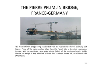 THE PIERRE PFLIMLIN BRIDGE,
FRANCE-GERMANY
The Pierre Pflimlin bridge being constructed over the river Rhine between Germany and
France. Photo of the eastern pylon, taken from the French side of the river (southwest,
Eschau), with the cantilever construction almost 2/3rds of the maximum length. Visible
behind the bridge is the approach viaduct and a cement works on the German side
(Altenheim).
116
 