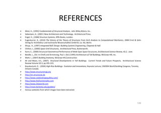 REFERENCES
West, H., (1993) Fundamentals of Structural Analysis, John Wiley &Sons, Inc..
Sebestyen, G., (2003 ) New Architecture and Technology, Architectural Press.
Engel, H., (1968) Structure Systems, Iliffe Books, London.
Eugenkurrer, K., (2010) The History of the Theory of Structures From Arch Analysis to Computational Mechanics, 2008 Ernst & Sohn
Verlag fur Architektur und technische Wissenschaften GmbH & .Co. KG, Berlin.
Ahuja, A., (1997) Integrated M/E Design: Building Systems Engineering, Chapman & Hall.
Chilton, J., (2000) Space Grid Structures, Architectural Press, Butterworth.
Karni, E., (2000) Structural-Geometrical Performance of Wide-Span Space Structures, Architectural Science Review, 43.2, June.
Beedle, L., (Ed.-in-Chief) and Armstrong, Paul J. (Ed.) (1995) Architecture of Tall Buildings, McGraw-Hill, Inc.
Wahl, I., (2007) Building Anatomy, McGraw-Hill,Construction.
Ali and Moon, K.S., (2007) Structural Developments in Tall Buildings: Current Trends and Future Prospects, Architectural Science
Review Volume 50.3, pp 205-223.
• Buyukozturk, O., (2004) High-Rise Buildings: Evolution and Innovations, Keynote Lecture, CIB2004 World Building Congress, Toronto,
Ontario Canada.
http://www.structuremag.org
http://en.structurae.de
http://www.celebratingeqsafety.com/
http://www.thefunctionality.com
http://www.2doworld.com
http://nisee.berkeley.edu/godden/
Various websites from which images have been extracted.
126
 