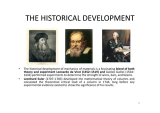 THE HISTORICAL DEVELOPMENT
17
• The historical development of mechanics of materials is a fascinating blend of both
theory and experiment Leonardo da Vinci (1452–1519) and Galileo Galilei (1564–
1642) performed experiments to determine the strength of wires, bars, and beams.
• Leonhard Euler (1707–1783) developed the mathematical theory of columns and
calculated the theoretical critical load of a column in 1744, long before any
experimental evidence existed to show the significance of his results.
 