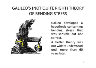 GALILEO'S (NOT QUITE RIGHT) THEORY
OF BENDING STRESS
18
Galileo developed a
hypothesis concerning
bending stress that
was sensible but not
correct.
A better theory was
not widely understood
until more than 60
years later.
 