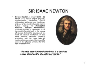 SIR ISAAC NEWTON
19
• Sir Isaac Newton, (4 January 1643 – 31
March 1727) was an English physicist,
mathematician, astronomer, natural
philosopher, alchemist, and theologian
and one of the most influential men in
human history. His Philosophiæ
Naturalis Principia Mathematica,
published in 1687, is considered to be
the most influential book in the history
of science, laying the groundwork for
most of classical mechanics. In this
work, Newton described universal
gravitation and the three laws of
motion which dominated the scientific
view of the physical universe for the
next three centuries.
“If I have seen further than others, it is because
I have stood on the shoulders of giants.”
 
