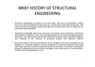 BRIEF HISTORY OF STRUCTURAL
ENGINEERING
• Structural engineering has been in use since ages, and one of the greatest ancient
structures was the Pyramid of Giza that was constructed in the 26th century BC. The
major structures during the medieval period were the pyramids since the shape of the
pyramids is basically stable.
• Theoretical knowledge about the structures was limited, and construction techniques
were based on experience only. The real advancement in the structural engineering was
achieved in the 19th century during the industrial revolution when significant progress
was achieved in the sciences of structural analysis and materials science.
• No record exists of the first calculations of the strength of structural members or the
behavior of structural material, but the profession of structural engineer only really
took shape with the industrial revolution and the re-invention of concrete. The physical
sciences underlying structural engineering began to be understood in the Renaissance
and have been developing ever since.
3
 