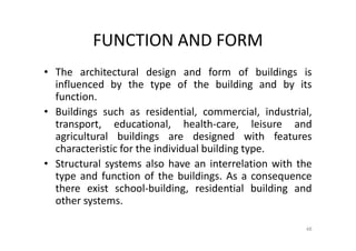 FUNCTION AND FORM
• The architectural design and form of buildings is
influenced by the type of the building and by its
function.
• Buildings such as residential, commercial, industrial,
transport, educational, health-care, leisure and
agricultural buildings are designed with features
characteristic for the individual building type.
• Structural systems also have an interrelation with the
type and function of the buildings. As a consequence
there exist school-building, residential building and
other systems.
48
 