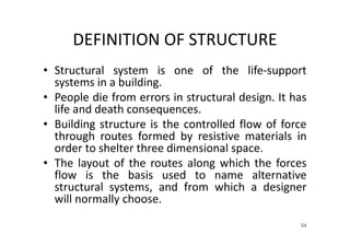 DEFINITION OF STRUCTURE
• Structural system is one of the life-support
systems in a building.
• People die from errors in structural design. It has
life and death consequences.
• Building structure is the controlled flow of force
through routes formed by resistive materials in
order to shelter three dimensional space.
• The layout of the routes along which the forces
flow is the basis used to name alternative
structural systems, and from which a designer
will normally choose.
54
 