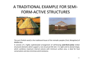 A TRADITIONAL EXAMPLE FOR SEMI-
FORM-ACTIVE STRUCTURES
The yurt (Turkish word) is the traditional house of the nomadic peoples (Turk, Mongolian) of
Middle Asia.
It consists of a highly sophisticated arrangement of self-bracing semi-form-active timber
structural elements which support a non-structural felt skin. It is light and its domed shape,
which combines maximum internal volume with minimum surface area, is ideal for heat
conservation and also minimizes wind resistance.
59
 