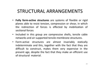 STRUCTURAL ARRANGEMENTS
• Fully form-active structures are systems of flexible or rigid
planes able to resist tension, compression or shear, in which
the redirection of forces is effected by mobilization of
sectional forces
• Included in this group are compressive shells, tensile cable
networks and air supported tensile-membrane structures.
• Form-active structures are almost invariably statically
indeterminate and this, together with the fact that they are
difficult to construct, makes them very expensive in the
present age, despite the fact that they make an efficient use
of structural material.
60
 