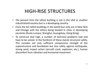 HIGH-RISE STRUCTURES
• The present time the tallest building is not in the USA or another
industrialized country but in a developing country.
• From the ten tallest buildings in the world four only are in New York
and Chicago with the others being located in cities in developing
countries (Kuala Lumpur, Shanghai, Guangzhou, Hong Kong).
• To construct that high, a number of technical problems had and
have to be solved. In the forefront of these stands structural safety.
This includes not only sufficient compressive strength of the
superstructure and foundation but also safety against earthquake,
strong wind, impact action (aircraft crash, explosion, etc.), human
discomfort from vibration and horizontal movement.
66
 