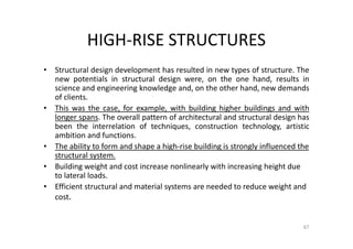 HIGH-RISE STRUCTURES
• Structural design development has resulted in new types of structure. The
new potentials in structural design were, on the one hand, results in
science and engineering knowledge and, on the other hand, new demands
of clients.
• This was the case, for example, with building higher buildings and with
longer spans. The overall pattern of architectural and structural design has
been the interrelation of techniques, construction technology, artistic
ambition and functions.
• The ability to form and shape a high-rise building is strongly influenced the
structural system.
• Building weight and cost increase nonlinearly with increasing height due
to lateral loads.
• Efficient structural and material systems are needed to reduce weight and
cost.
67
 