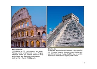 7
The Colosseum
Completed in 80 CE, the Colosseum was Ancient
Rome’s premier entertainment venue. Reigning
emperors hosted epic contests inside the huge
amphitheater, with gladiators (trained fighters)
battling in front of up to 50,000 people.
Chichen Itza
Built by the Mayan civilization between 1000 and 1200
CE, El Castillo is part of Mexico’s ancient Chichen Itza
site. With a temple at the top, the 24 m step-pyramid is
dedicated to the feathered-serpent god Kukulcan.
 