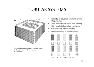 TUBULAR SYSTEMS
• Majority of structural elements around
the perimeter.
• Sides normal to lateral load resist bending.
• Sides parallel to lateral load resist shear.
• Closely spaced exterior columns.
• Minimize number of interior columns.
72
Various Plan Types of Tubular Systems
13- Load-bearing external wall - Perimeter frame
17- Core box column 450 mm square
20- Floor slab
WTC
 