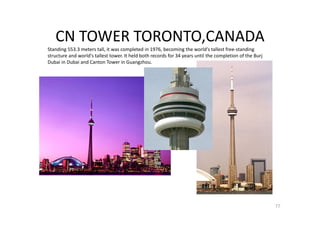 CN TOWER TORONTO,CANADA
Standing 553.3 meters tall, it was completed in 1976, becoming the world's tallest free-standing
structure and world's tallest tower. It held both records for 34 years until the completion of the Burj
Dubai in Dubai and Canton Tower in Guangzhou.
77
 