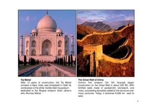 8
Taj Mahal
After 12 years of construction, the Taj Mahal
complex in Agra, India, was completed in 1648. Its
centerpiece is the white marble-tiled mausoleum
dedicated to the Mughal emperor Shah Jahan’s
wife, Mumtaz Mahal.
The Great Wall of China
China’s first emperor Qin Shi Huangdi began
construction on the Great Wall in about 200 BC. With
fortified walls made of packed-dirt, stonework, and
rocks, succeeding dynasties added to the structure over
many centuries. Today, it stretches 6,508 km east to
west.
 