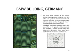 BMW BUILDING, GERMANY
• The main tower consists of four vertical
cylinders standing next to and across from each
other. Each cylinder is divided horizontally in its
center by a mold in the façade. Notably, these
cylinders do not stand on the ground, they are
suspended on a central support tower.
• During the construction, individual floors were
assembled on the ground and then elevated.
The tower has a diameter of 52.30 meters. The
building has 22 occupied floors, two of which
are basements and 18 serve as office space.
80
 