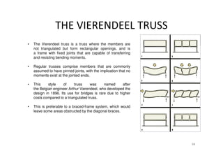 THE VIERENDEEL TRUSS
94
• The Vierendeel truss is a truss where the members are
not triangulated but form rectangular openings, and is
a frame with fixed joints that are capable of transferring
and resisting bending moments.
• Regular trusses comprise members that are commonly
assumed to have pinned joints, with the implication that no
moments exist at the jointed ends.
• This style of truss was named after
the Belgian engineer Arthur Vierendeel, who developed the
design in 1896. Its use for bridges is rare due to higher
costs compared to a triangulated truss.
• This is preferable to a braced-frame system, which would
leave some areas obstructed by the diagonal braces.
 