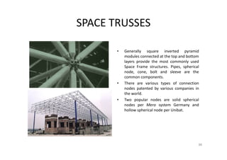 SPACE TRUSSES
• Generally square inverted pyramid
modules connected at the top and bottom
layers provide the most commonly used
Space Frame structures. Pipes, spherical
node, cone, bolt and sleeve are the
common components.
• There are various types of connection
nodes patented by various companies in
the world.
• Two popular nodes are solid spherical
nodes per Mero system Germany and
hollow spherical node per Unibat.
96
 