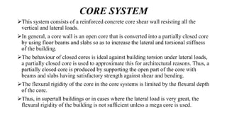 CORE SYSTEM
This system consists of a reinforced concrete core shear wall resisting all the
vertical and lateral loads.
In general, a core wall is an open core that is converted into a partially closed core
by using floor beams and slabs so as to increase the lateral and torsional stiffness
of the building.
The behaviour of closed cores is ideal against building torsion under lateral loads,
a partially closed core is used to approximate this for architectural reasons. Thus, a
partially closed core is produced by supporting the open part of the core with
beams and slabs having satisfactory strength against shear and bending.
The flexural rigidity of the core in the core systems is limited by the flexural depth
of the core.
Thus, in supertall buildings or in cases where the lateral load is very great, the
flexural rigidity of the building is not sufficient unless a mega core is used.
 