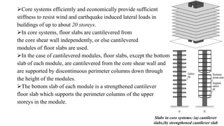 Core systems efficiently and economically provide sufficient
stiffness to resist wind and earthquake induced lateral loads in
buildings of up to about 20 storeys.
In core systems, floor slabs are cantilevered from
the core shear wall independently, or else cantilevered
modules of floor slabs are used.
In the case of cantilevered modules, floor slabs, except the bottom
slab of each module, are cantilevered from the core shear wall and
are supported by discontinuous perimeter columns down through
the height of the modules.
The bottom slab of each module is a strengthened cantilever
floor slab which supports the perimeter columns of the upper
storeys in the module.
Slabs in core systems: (a) cantilever
slabs,(b) strengthened cantilever slab
 