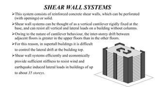 SHEAR WALL SYSTEMS
This system consists of reinforced concrete shear walls, which can be perforated
(with openings) or solid.
Shear wall systems can be thought of as a vertical cantilever rigidly fixed at the
base, and can resist all vertical and lateral loads on a building without columns.
Owing to the nature of cantilever behaviour, the inter-storey drift between
adjacent floors is greater in the upper floors than in the other floors.
For this reason, in supertall buildings it is difficult
to control the lateral drift at the building top.
Shear wall systems efficiently and economically
provide sufficient stiffness to resist wind and
earthquake induced lateral loads in buildings of up
to about 35 storeys.
 