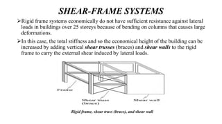 SHEAR-FRAME SYSTEMS
Rigid frame systems economically do not have sufficient resistance against lateral
loads in buildings over 25 storeys because of bending on columns that causes large
deformations.
In this case, the total stiffness and so the economical height of the building can be
increased by adding vertical shear trusses (braces) and shear walls to the rigid
frame to carry the external shear induced by lateral loads.
Rigid frame, shear truss (brace), and shear wall
 