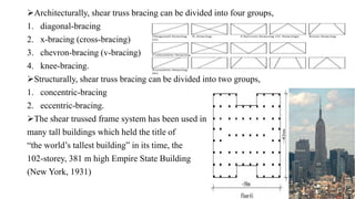 Architecturally, shear truss bracing can be divided into four groups,
1. diagonal-bracing
2. x-bracing (cross-bracing)
3. chevron-bracing (v-bracing)
4. knee-bracing.
Structurally, shear truss bracing can be divided into two groups,
1. concentric-bracing
2. eccentric-bracing.
The shear trussed frame system has been used in
many tall buildings which held the title of
“the world’s tallest building” in its time, the
102-storey, 381 m high Empire State Building
(New York, 1931)
 