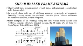 SHEAR WALLED FRAME SYSTEMS
Shear walled frame systems consist of rigid frames and reinforced concrete shear
walls that are solid .
In general, shear walls are of reinforced concrete; occasionally of composite
formed by concrete encased structural steel, or of steel plates. Columns and beams
are reinforced concrete, steel or composite.
Some examples of tall buildings using the shear walled frame system with
reinforced concrete structural material include, the 65-storey, 293 m high 311
South Wacker Drive (Chicago, 1990)
 