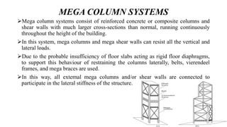 MEGA COLUMN SYSTEMS
Mega column systems consist of reinforced concrete or composite columns and
shear walls with much larger cross-sections than normal, running continuously
throughout the height of the building.
In this system, mega columns and mega shear walls can resist all the vertical and
lateral loads.
Due to the probable insufficiency of floor slabs acting as rigid floor diaphragms,
to support this behaviour of restraining the columns laterally, belts, vierendeel
frames, and mega braces are used.
In this way, all external mega columns and/or shear walls are connected to
participate in the lateral stiffness of the structure.
 