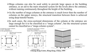 Mega columns can also be used solely to provide large spaces at the building
entrance, as an aid to the main structural system for the levels above the entrance,
without running continuously throughout the height of the building.
As the number of mega columns at the entrance is much lower than the number of
columns on the upper storeys, the structural transition between them is achieved
using deep transfer beams.
In such cases, the cross-sectional dimensions of the column at the entrance are
large enough for it to be classified as a “mega column”, but the structural system
cannot be classified as a “mega column system”.
Cheung Kong Centre, Hong Kong, China, 1999
 
