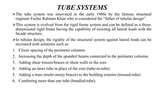 TUBE SYSTEMS
The tube system was innovated in the early 1960s by the famous structural
engineer Fazlur Rahman Khan who is considered the “father of tubular design”.
This system is evolved from the rigid frame system and can be defined as a three-
dimensional rigid frame having the capability of resisting all lateral loads with the
facade structure.
In tubular design, the rigidity of the structural system against lateral loads can be
increased with solutions such as:
1. Closer spacing of the perimeter columns
2. Increasing the depth of the spandrel beams connected to the perimeter columns
3. Adding shear trusses/braces or shear walls to the core
4. Adding an inner tube in place of the core (tube-in-tube)
5. Adding a truss (multi-storey braces) to the building exterior (trussed-tube)
6. Combining more than one tube (bundled-tube).
 