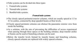 Tube systems can be divided into three types:
1. Framed-tube systems
2. Trussed-tube systems
3. Bundled-tube systems.
The closely spaced perimeter/exterior columns, which are usually spaced at 1.5 to
4.5 m centres, connected by deep spandrel beams at floor levels.
Closely spaced perimeter columns can obstruct the panoramic exterior view from
inside the building.
As a solution, with the aim of preventing the difficulties of access experienced
when passing through these spaces at the building entrance, deep transfer arches
or beams can be used or branching columns can be used.
Below the transfer levels formed by transfer beams and branching columns,
closely spaced columns are replaced with widely spaced columns.
Framed-tube systems
 