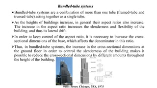 Bundled-tube systems are a combination of more than one tube (framed-tube and
trussed-tube) acting together as a single tube.
As the heights of buildings increase, in general their aspect ratios also increase.
The increase in the aspect ratio increases the slenderness and flexibility of the
building, and thus its lateral drift.
In order to keep control of the aspect ratio, it is necessary to increase the cross-
sectional dimensions of the base, which affects the denominator in this ratio.
Thus, in bundled-tube systems, the increase in the cross-sectional dimensions at
the ground floor in order to control the slenderness of the building makes it
possible to reduce the cross-sectional dimensions by different amounts throughout
the height of the building.
Bundled-tube systems
Willis Tower, Chicago, USA, 1974
 