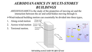 AERODYANAMICS IN MULTI-STOREY
BUILDINGS
AREODYANAMICS is the study of the properties of moving air and the
interaction between the air and solid bodies moving through it.
Wind-induced building motion can essentially be divided into three types,
1. Along-wind motion
2. Across-wind motion
3. Torsional motion.
Tall building motions under the effect of wind
 