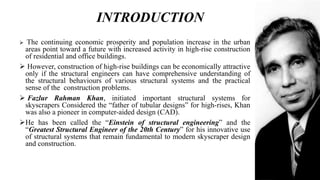 INTRODUCTION
 The continuing economic prosperity and population increase in the urban
areas point toward a future with increased activity in high-rise construction
of residential and office buildings.
 However, construction of high-rise buildings can be economically attractive
only if the structural engineers can have comprehensive understanding of
the structural behaviours of various structural systems and the practical
sense of the construction problems.
 Fazlur Rahman Khan, initiated important structural systems for
skyscrapers Considered the “father of tubular designs” for high-rises, Khan
was also a pioneer in computer-aided design (CAD).
He has been called the “Einstein of structural engineering” and the
“Greatest Structural Engineer of the 20th Century” for his innovative use
of structural systems that remain fundamental to modern skyscraper design
and construction.
 