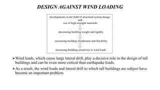 DESIGN AGAINST WIND LOADING
Wind loads, which cause large lateral drift, play a decisive role in the design of tall
buildings and can be even more critical than earthquake loads.
As a result, the wind loads and lateral drift to which tall buildings are subject have
become an important problem.
 