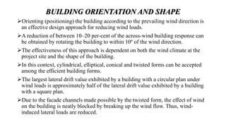 BUILDING ORIENTATION AND SHAPE
Orienting (positioning) the building according to the prevailing wind direction is
an effective design approach for reducing wind loads.
A reduction of between 10–20 per-cent of the across-wind building response can
be obtained by rotating the building to within 10º of the wind direction.
The effectiveness of this approach is dependent on both the wind climate at the
project site and the shape of the building.
In this context, cylindrical, elliptical, conical and twisted forms can be accepted
among the efficient building forms.
The largest lateral drift value exhibited by a building with a circular plan under
wind loads is approximately half of the lateral drift value exhibited by a building
with a square plan.
Due to the facade channels made possible by the twisted form, the effect of wind
on the building is neatly blocked by breaking up the wind flow. Thus, wind-
induced lateral loads are reduced.
 