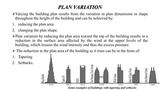 PLAN VARIATION
Varying the building plan results from the variation in plan dimensions or shape
throughout the height of the building and can be achieved by:
1. reducing the plan area
2. changing the plan shape.
Plan variation by reducing the plan area toward the top of the building results in a
reduction in the surface area affected by the wind at the upper levels of the
building, which lessens the wind intensity and thus the excess pressure.
 The reduction in the plan area of the building as it rises can be in the form of:
1. Tapering
2. Setbacks.
Some examples of buildings with tapering and setbacks
 