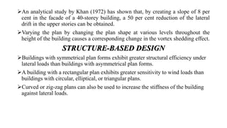 An analytical study by Khan (1972) has shown that, by creating a slope of 8 per
cent in the facade of a 40-storey building, a 50 per cent reduction of the lateral
drift in the upper stories can be obtained.
Varying the plan by changing the plan shape at various levels throughout the
height of the building causes a corresponding change in the vortex shedding effect.
STRUCTURE-BASED DESIGN
Buildings with symmetrical plan forms exhibit greater structural efficiency under
lateral loads than buildings with asymmetrical plan forms.
A building with a rectangular plan exhibits greater sensitivity to wind loads than
buildings with circular, elliptical, or triangular plans.
Curved or zig-zag plans can also be used to increase the stiffness of the building
against lateral loads.
 