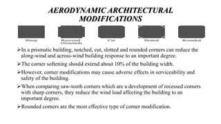 AERODYNAMIC ARCHITECTURAL
MODIFICATIONS
In a prismatic building, notched, cut, slotted and rounded corners can reduce the
along-wind and across-wind building response to an important degree.
The corner softening should extend about 10% of the building width.
However, corner modifications may cause adverse effects in serviceability and
safety of the building.
When comparing saw-tooth corners which are a development of recessed corners
with sharp corners, they reduce the wind load affecting the building to an
important degree.
Rounded corners are the most effective type of corner modification.
 