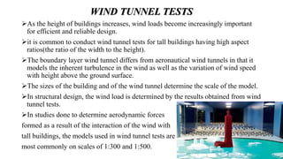WIND TUNNEL TESTS
As the height of buildings increases, wind loads become increasingly important
for efficient and reliable design.
it is common to conduct wind tunnel tests for tall buildings having high aspect
ratios(the ratio of the width to the height).
The boundary layer wind tunnel differs from aeronautical wind tunnels in that it
models the inherent turbulence in the wind as well as the variation of wind speed
with height above the ground surface.
The sizes of the building and of the wind tunnel determine the scale of the model.
In structural design, the wind load is determined by the results obtained from wind
tunnel tests.
In studies done to determine aerodynamic forces
formed as a result of the interaction of the wind with
tall buildings, the models used in wind tunnel tests are
most commonly on scales of 1:300 and 1:500.
 