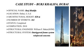 CASE STUDY – BURJ KHALIFA, DUBAI
OFFICIAL NAME: Burj Khalifa
LOCATION: Dubai, U.A.E
ARCHITECTURAL HEIGHT: 828 m
NUMBER OF STOREYS: 163
STATUS: Completed
COMPLETION: 2010
STRUCTURAL ENGINEER: William F. Baker(SOM)
STRUCTURAL SYSTEM: Outriggered frame system
reinforced concrete.
 