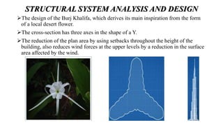 STRUCTURAL SYSTEM ANALYSIS AND DESIGN
The design of the Burj Khalifa, which derives its main inspiration from the form
of a local desert flower.
The cross-section has three axes in the shape of a Y.
The reduction of the plan area by using setbacks throughout the height of the
building, also reduces wind forces at the upper levels by a reduction in the surface
area affected by the wind.
 